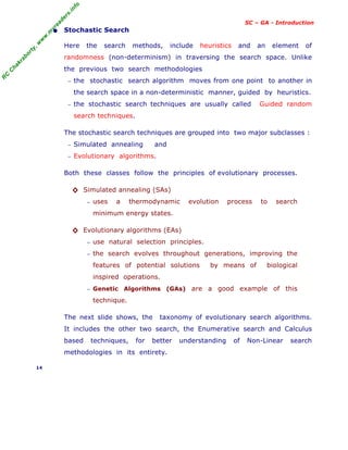 R
C
C
h
a
k
r
a
b
o
r
t
y
,
w
w
w
.
m
y
r
e
a
d
e
r
s
.
i
n
f
o
SC – GA - Introduction
• Stochastic Search
Here the search methods, include heuristics and an element of
randomness (non-determinism) in traversing the search space. Unlike
the previous two search methodologies
− the stochastic search algorithm moves from one point to another in
the search space in a non-deterministic manner, guided by heuristics.
− the stochastic search techniques are usually called Guided random
search techniques.
The stochastic search techniques are grouped into two major subclasses :
− Simulated annealing and
− Evolutionary algorithms.
Both these classes follow the principles of evolutionary processes.
◊ Simulated annealing (SAs)
− uses a thermodynamic evolution process to search
minimum energy states.
◊ Evolutionary algorithms (EAs)
− use natural selection principles.
− the search evolves throughout generations, improving the
features of potential solutions by means of biological
inspired operations.
− Genetic Algorithms (GAs) are a good example of this
technique.
The next slide shows, the taxonomy of evolutionary search algorithms.
It includes the other two search, the Enumerative search and Calculus
based techniques, for better understanding of Non-Linear search
methodologies in its entirety.
14
 