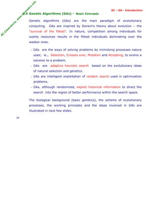 R
C
C
h
a
k
r
a
b
o
r
t
y
,
w
w
w
.
m
y
r
e
a
d
e
r
s
.
i
n
f
o
SC – GA - Introduction
1.4 Genetic Algorithms (GAs) - Basic Concepts
Genetic algorithms (GAs) are the main paradigm of evolutionary
computing. GAs are inspired by Darwin's theory about evolution – the
"survival of the fittest". In nature, competition among individuals for
scanty resources results in the fittest individuals dominating over the
weaker ones.
− GAs are the ways of solving problems by mimicking processes nature
uses; ie., Selection, Crosses over, Mutation and Accepting, to evolve a
solution to a problem.
− GAs are adaptive heuristic search based on the evolutionary ideas
of natural selection and genetics.
− GAs are intelligent exploitation of random search used in optimization
problems.
− GAs, although randomized, exploit historical information to direct the
search into the region of better performance within the search space.
The biological background (basic genetics), the scheme of evolutionary
processes, the working principles and the steps involved in GAs are
illustrated in next few slides.
17
 