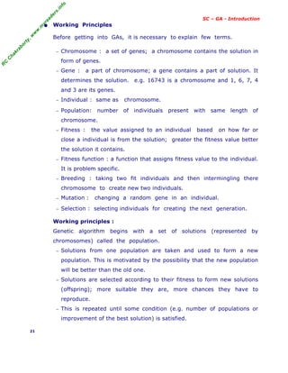 R
C
C
h
a
k
r
a
b
o
r
t
y
,
w
w
w
.
m
y
r
e
a
d
e
r
s
.
i
n
f
o
SC – GA - Introduction
• Working Principles
Before getting into GAs, it is necessary to explain few terms.
− Chromosome : a set of genes; a chromosome contains the solution in
form of genes.
− Gene : a part of chromosome; a gene contains a part of solution. It
determines the solution. e.g. 16743 is a chromosome and 1, 6, 7, 4
and 3 are its genes.
− Individual : same as chromosome.
− Population: number of individuals present with same length of
chromosome.
− Fitness : the value assigned to an individual based on how far or
close a individual is from the solution; greater the fitness value better
the solution it contains.
− Fitness function : a function that assigns fitness value to the individual.
It is problem specific.
− Breeding : taking two fit individuals and then intermingling there
chromosome to create new two individuals.
− Mutation : changing a random gene in an individual.
− Selection : selecting individuals for creating the next generation.
Working principles :
Genetic algorithm begins with a set of solutions (represented by
chromosomes) called the population.
− Solutions from one population are taken and used to form a new
population. This is motivated by the possibility that the new population
will be better than the old one.
− Solutions are selected according to their fitness to form new solutions
(offspring); more suitable they are, more chances they have to
reproduce.
− This is repeated until some condition (e.g. number of populations or
improvement of the best solution) is satisfied.
21
 