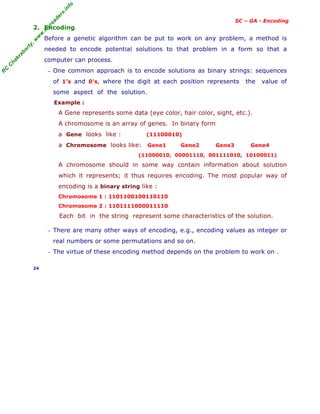 R
C
C
h
a
k
r
a
b
o
r
t
y
,
w
w
w
.
m
y
r
e
a
d
e
r
s
.
i
n
f
o
SC – GA - Encoding
2. Encoding
Before a genetic algorithm can be put to work on any problem, a method is
needed to encode potential solutions to that problem in a form so that a
computer can process.
− One common approach is to encode solutions as binary strings: sequences
of 1's and 0's, where the digit at each position represents the value of
some aspect of the solution.
Example :
A Gene represents some data (eye color, hair color, sight, etc.).
A chromosome is an array of genes. In binary form
a Gene looks like : (11100010)
a Chromosome looks like: Gene1 Gene2 Gene3 Gene4
(11000010, 00001110, 001111010, 10100011)
A chromosome should in some way contain information about solution
which it represents; it thus requires encoding. The most popular way of
encoding is a binary string like :
Chromosome 1 : 1101100100110110
Chromosome 2 : 1101111000011110
Each bit in the string represent some characteristics of the solution.
− There are many other ways of encoding, e.g., encoding values as integer or
real numbers or some permutations and so on.
− The virtue of these encoding method depends on the problem to work on .
24
 