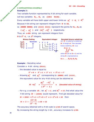 R
C
C
h
a
k
r
a
b
o
r
t
y
,
w
w
w
.
m
y
r
e
a
d
e
r
s
.
i
n
f
o
SC – GA - Encoding
[ continued binary encoding ]
Example 2 :
Two variable function represented by 4 bit string for each variable.
Let two variables X1 , X2 as (1011 0110) .
Every variable will have both upper and lower limits as ≤ ≤
Because 4-bit string can represent integers from 0 to 15,
so (0000 0000) and (1111 1111) represent the points for X1 , X2 as
( , ) and ( , ) respectively.
Thus, an n-bit string can represent integers from
0 to 2n
-1, i.e. 2n
integers.
Binary Coding Equivalent integer Decoded binary substring
1 0 1 0
0 x 2
0
= 0
1 x 2
1
= 2
0 x 2
2
= 0
1 x 2
3
= 8
10
Let Xi is coded as a substring
Si of length ni. Then decoded
binary substring Si is as
where Si can be 0 or 1 and the
string S is represented as
Sn-1 . . . . S3 S2 S1 S0
Example : Decoding value
Consider a 4-bit string (0111),
− the decoded value is equal to
23
x 0 + 22
x 1 + 21
x 1 + 20
x 1 = 7
− Knowing and corresponding to (0000) and (1111) ,
the equivalent value for any 4-bit string can be obtained as
( − )
Xi = + --------------- x (decoded value of string)
( 2ni
− 1 )
− For e.g. a variable Xi ; let = 2 , and = 17, find what value the
4-bit string Xi = (1010) would represent. First get decoded value for
Si = 1010 = 23
x 1 + 22
x 0 + 21
x 1 + 20
x 0 = 10 then
(17 -2)
Xi = 2 + ----------- x 10 = 12
(24
- 1)
The accuracy obtained with a 4-bit code is 1/16 of search space.
By increasing the string length by 1-bit , accuracy increases to 1/32.
26
X
L
i
Xi
X
U
i
X
L
1 X
L
2
X
U
2
X
U
1
2 10 Remainder
2 5 0
2 2 1
1 0
Σ
k=0
K=ni - 1
2
k
Sk
X
L
i X
U
i
X
L
i
X
U
i
X
L
i
X
L
i X
U
i
 
