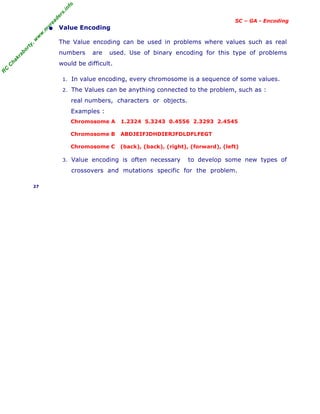 R
C
C
h
a
k
r
a
b
o
r
t
y
,
w
w
w
.
m
y
r
e
a
d
e
r
s
.
i
n
f
o
SC – GA - Encoding
• Value Encoding
The Value encoding can be used in problems where values such as real
numbers are used. Use of binary encoding for this type of problems
would be difficult.
1. In value encoding, every chromosome is a sequence of some values.
2. The Values can be anything connected to the problem, such as :
real numbers, characters or objects.
Examples :
Chromosome A 1.2324 5.3243 0.4556 2.3293 2.4545
Chromosome B ABDJEIFJDHDIERJFDLDFLFEGT
Chromosome C (back), (back), (right), (forward), (left)
3. Value encoding is often necessary to develop some new types of
crossovers and mutations specific for the problem.
27
 