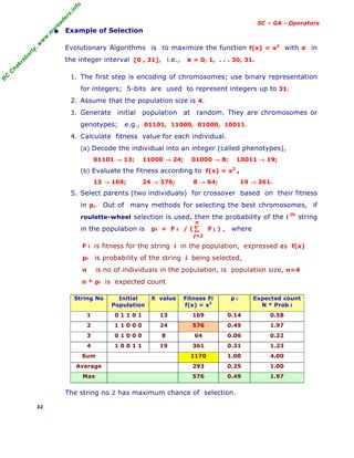 R
C
C
h
a
k
r
a
b
o
r
t
y
,
w
w
w
.
m
y
r
e
a
d
e
r
s
.
i
n
f
o
SC – GA - Operators
• Example of Selection
Evolutionary Algorithms is to maximize the function f(x) = x2
with x in
the integer interval [0 , 31], i.e., x = 0, 1, . . . 30, 31.
1. The first step is encoding of chromosomes; use binary representation
for integers; 5-bits are used to represent integers up to 31.
2. Assume that the population size is 4.
3. Generate initial population at random. They are chromosomes or
genotypes; e.g., 01101, 11000, 01000, 10011.
4. Calculate fitness value for each individual.
(a) Decode the individual into an integer (called phenotypes),
01101 → 13; 11000 → 24; 01000 → 8; 10011 → 19;
(b) Evaluate the fitness according to f(x) = x2
,
13 → 169; 24 → 576; 8 → 64; 19 → 361.
5. Select parents (two individuals) for crossover based on their fitness
in pi. Out of many methods for selecting the best chromosomes, if
roulette-wheel selection is used, then the probability of the i
th
string
in the population is pi = F i / ( F j ) , where
F i is fitness for the string i in the population, expressed as f(x)
pi is probability of the string i being selected,
n is no of individuals in the population, is population size, n=4
n * pi is expected count
String No Initial
Population
X value Fitness Fi
f(x) = x2
p i Expected count
N * Prob i
1 0 1 1 0 1 13 169 0.14 0.58
2 1 1 0 0 0 24 576 0.49 1.97
3 0 1 0 0 0 8 64 0.06 0.22
4 1 0 0 1 1 19 361 0.31 1.23
Sum 1170 1.00 4.00
Average 293 0.25 1.00
Max 576 0.49 1.97
The string no 2 has maximum chance of selection.
32
Σ
j=1
n
 