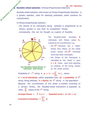 R
C
C
h
a
k
r
a
b
o
r
t
y
,
w
w
w
.
m
y
r
e
a
d
e
r
s
.
i
n
f
o
SC – GA - Operators
• Roulette wheel selection (Fitness-Proportionate Selection)
Roulette-wheel selection, also known as Fitness Proportionate Selection, is
a genetic operator, used for selecting potentially useful solutions for
recombination.
In fitness-proportionate selection :
− the chance of an individual's being selected is proportional to its
fitness, greater or less than its competitors' fitness.
− conceptually, this can be thought as a game of Roulette.
Fig. Roulette-wheel Shows 8
individual with fitness
The Roulette-wheel simulates 8
individuals with fitness values Fi,
marked at its circumference; e.g.,
− the 5th
individual has a higher
fitness than others, so the wheel
would choose the 5th
individual
more than other individuals .
− the fitness of the individuals is
calculated as the wheel is spun
n = 8 times, each time selecting
an instance, of the string, chosen
by the wheel pointer.
Probability of i
th
string is pi = F i / ( F j ) , where
n = no of individuals, called population size; pi = probability of ith
string being selected; Fi = fitness for i
th
string in the population.
Because the circumference of the wheel is marked according to
a string's fitness, the Roulette-wheel mechanism is expected to
make copies of the ith
string.
Average fitness = F j / n ; Expected count = (n =8 ) x pi
Cumulative Probability5 = pi
33
5%
1
9%
2
13%
3
17%
4
8%
6
8%
7
20%
8
20%
5
Σ
j=1
n
F
F
F
Σ
i=1
N=5
 
