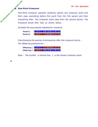 R
C
C
h
a
k
r
a
b
o
r
t
y
,
w
w
w
.
m
y
r
e
a
d
e
r
s
.
i
n
f
o
SC – GA - Operators
• One-Point Crossover
One-Point crossover operator randomly selects one crossover point and
then copy everything before this point from the first parent and then
everything after the crossover point copy from the second parent. The
Crossover would then look as shown below.
Consider the two parents selected for crossover.
Parent 1 1 1 0 1 1 | 0 0 1 0 0 1 1 0 1 1 0
Parent 2 1 1 0 1 1 | 1 1 0 0 0 0 1 1 1 1 0
Interchanging the parents chromosomes after the crossover points -
The Offspring produced are :
Offspring 1 1 1 0 1 1 | 1 1 0 0 0 0 1 1 1 1 0
Offspring 2 1 1 0 1 1 | 0 0 1 0 0 1 1 0 1 1 0
Note : The symbol, a vertical line, | is the chosen crossover point.
36
 