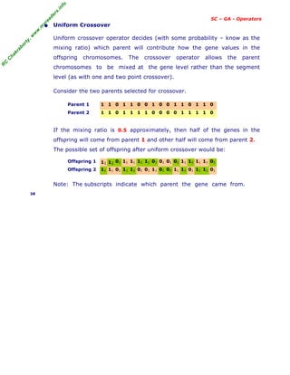 R
C
C
h
a
k
r
a
b
o
r
t
y
,
w
w
w
.
m
y
r
e
a
d
e
r
s
.
i
n
f
o
SC – GA - Operators
• Uniform Crossover
Uniform crossover operator decides (with some probability – know as the
mixing ratio) which parent will contribute how the gene values in the
offspring chromosomes. The crossover operator allows the parent
chromosomes to be mixed at the gene level rather than the segment
level (as with one and two point crossover).
Consider the two parents selected for crossover.
Parent 1 1 1 0 1 1 0 0 1 0 0 1 1 0 1 1 0
Parent 2 1 1 0 1 1 1 1 0 0 0 0 1 1 1 1 0
If the mixing ratio is 0.5 approximately, then half of the genes in the
offspring will come from parent 1 and other half will come from parent 2.
The possible set of offspring after uniform crossover would be:
Offspring 1 11 12 02 11 11 12 12 02 01 01 02 11 12 11 11 02
Offspring 2 12 11 01 12 12 01 01 11 02 02 11 12 01 12 12 01
Note: The subscripts indicate which parent the gene came from.
38
 