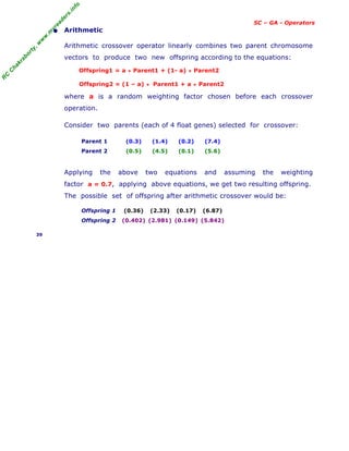 R
C
C
h
a
k
r
a
b
o
r
t
y
,
w
w
w
.
m
y
r
e
a
d
e
r
s
.
i
n
f
o
SC – GA - Operators
• Arithmetic
Arithmetic crossover operator linearly combines two parent chromosome
vectors to produce two new offspring according to the equations:
Offspring1 = a * Parent1 + (1- a) * Parent2
Offspring2 = (1 – a) * Parent1 + a * Parent2
where a is a random weighting factor chosen before each crossover
operation.
Consider two parents (each of 4 float genes) selected for crossover:
Parent 1 (0.3) (1.4) (0.2) (7.4)
Parent 2 (0.5) (4.5) (0.1) (5.6)
Applying the above two equations and assuming the weighting
factor a = 0.7, applying above equations, we get two resulting offspring.
The possible set of offspring after arithmetic crossover would be:
Offspring 1 (0.36) (2.33) (0.17) (6.87)
Offspring 2 (0.402) (2.981) (0.149) (5.842)
39
 