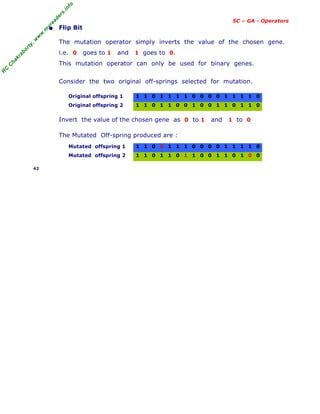 R
C
C
h
a
k
r
a
b
o
r
t
y
,
w
w
w
.
m
y
r
e
a
d
e
r
s
.
i
n
f
o
SC – GA - Operators
• Flip Bit
The mutation operator simply inverts the value of the chosen gene.
i.e. 0 goes to 1 and 1 goes to 0.
This mutation operator can only be used for binary genes.
Consider the two original off-springs selected for mutation.
Original offspring 1 1 1 0 1 1 1 1 0 0 0 0 1 1 1 1 0
Original offspring 2 1 1 0 1 1 0 0 1 0 0 1 1 0 1 1 0
Invert the value of the chosen gene as 0 to 1 and 1 to 0
The Mutated Off-spring produced are :
Mutated offspring 1 1 1 0 0 1 1 1 0 0 0 0 1 1 1 1 0
Mutated offspring 2 1 1 0 1 1 0 1 1 0 0 1 1 0 1 0 0
42
 
