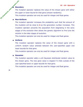 R
C
C
h
a
k
r
a
b
o
r
t
y
,
w
w
w
.
m
y
r
e
a
d
e
r
s
.
i
n
f
o
SC – GA - Operators
• Boundary
The mutation operator replaces the value of the chosen gene with either
the upper or lower bound for that gene (chosen randomly).
This mutation operator can only be used for integer and float genes.
• Non-Uniform
The mutation operator increases the probability such that the amount of
the mutation will be close to 0 as the generation number increases. This
mutation operator prevents the population from stagnating in the early
stages of the evolution then allows the genetic algorithm to fine tune the
solution in the later stages of evolution.
This mutation operator can only be used for integer and float genes.
• Uniform
The mutation operator replaces the value of the chosen gene with a
uniform random value selected between the user-specified upper and
lower bounds for that gene.
This mutation operator can only be used for integer and float genes.
• Gaussian
The mutation operator adds a unit Gaussian distributed random value to
the chosen gene. The new gene value is clipped if it falls outside of the
user-specified lower or upper bounds for that gene.
This mutation operator can only be used for integer and float genes.
43
 