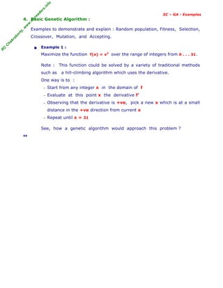 R
C
C
h
a
k
r
a
b
o
r
t
y
,
w
w
w
.
m
y
r
e
a
d
e
r
s
.
i
n
f
o
SC – GA - Examples
4. Basic Genetic Algorithm :
Examples to demonstrate and explain : Random population, Fitness, Selection,
Crossover, Mutation, and Accepting.
• Example 1 :
Maximize the function f(x) = x2
over the range of integers from 0 . . . 31.
Note : This function could be solved by a variety of traditional methods
such as a hill-climbing algorithm which uses the derivative.
One way is to :
− Start from any integer x in the domain of f
− Evaluate at this point x the derivative f’
− Observing that the derivative is +ve, pick a new x which is at a small
distance in the +ve direction from current x
− Repeat until x = 31
See, how a genetic algorithm would approach this problem ?
44
 