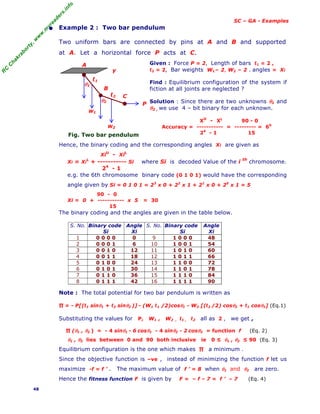 R
C
C
h
a
k
r
a
b
o
r
t
y
,
w
w
w
.
m
y
r
e
a
d
e
r
s
.
i
n
f
o
SC – GA - Examples
• Example 2 : Two bar pendulum
Two uniform bars are connected by pins at A and B and supported
at A. Let a horizontal force P acts at C.
Fig. Two bar pendulum
Given : Force P = 2, Length of bars ℓ1 = 2 ,
ℓ2 = 2, Bar weights W1= 2, W2 = 2 . angles = Xi
Find : Equilibrium configuration of the system if
fiction at all joints are neglected ?
Solution : Since there are two unknowns θ1 and
θ2 , we use 4 – bit binary for each unknown.
XU
- XL
90 - 0
Accuracy = ----------- = --------- = 60
24
- 1 15
Hence, the binary coding and the corresponding angles Xi are given as
XiU
- XiL
Xi = Xi
L
+ ----------- Si where Si is decoded Value of the i th
chromosome.
24
- 1
e.g. the 6th chromosome binary code (0 1 0 1) would have the corresponding
angle given by Si = 0 1 0 1 = 23
x 0 + 22
x 1 + 21
x 0 + 20
x 1 = 5
90 - 0
Xi = 0 + ----------- x 5 = 30
15
The binary coding and the angles are given in the table below.
S. No. Binary code
Si
Angle
Xi
S. No. Binary code
Si
Angle
Xi
1 0 0 0 0 0 9 1 0 0 0 48
2 0 0 0 1 6 10 1 0 0 1 54
3 0 0 1 0 12 11 1 0 1 0 60
4 0 0 1 1 18 12 1 0 1 1 66
5 0 1 0 0 24 13 1 1 0 0 72
6 0 1 0 1 30 14 1 1 0 1 78
7 0 1 1 0 36 15 1 1 1 0 84
8 0 1 1 1 42 16 1 1 1 1 90
Note : The total potential for two bar pendulum is written as
∏ = - P[(ℓ1 sinθ1 + ℓ2 sinθ2 )] - (W1 ℓ1 /2)cosθ1 - W2 [(ℓ2 /2) cosθ2 + ℓ1 cosθ1] (Eq.1)
Substituting the values for P, W1 , W2 , ℓ1 , ℓ2 all as 2 , we get ,
∏ (θ1 , θ2 ) = - 4 sinθ1 - 6 cosθ1 - 4 sinθ2 - 2 cosθ2 = function f (Eq. 2)
θ1 , θ2 lies between 0 and 90 both inclusive ie 0 ≤ θ1 , θ2 ≤ 90 (Eq. 3)
Equilibrium configuration is the one which makes ∏ a minimum .
Since the objective function is –ve , instead of minimizing the function f let us
maximize -f = f ’ . The maximum value of f ’ = 8 when θ1 and θ2 are zero.
Hence the fitness function F is given by F = – f – 7 = f ’ – 7 (Eq. 4)
48
W2
W1
y
A
θ2
θ1
ℓ2
B
C
P
ℓ1
 