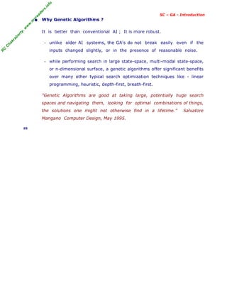 R
C
C
h
a
k
r
a
b
o
r
t
y
,
w
w
w
.
m
y
r
e
a
d
e
r
s
.
i
n
f
o
SC – GA - Introduction
• Why Genetic Algorithms ?
It is better than conventional AI ; It is more robust.
- unlike older AI systems, the GA's do not break easily even if the
inputs changed slightly, or in the presence of reasonable noise.
- while performing search in large state-space, multi-modal state-space,
or n-dimensional surface, a genetic algorithms offer significant benefits
over many other typical search optimization techniques like - linear
programming, heuristic, depth-first, breath-first.
"Genetic Algorithms are good at taking large, potentially huge search
spaces and navigating them, looking for optimal combinations of things,
the solutions one might not otherwise find in a lifetime.” Salvatore
Mangano Computer Design, May 1995.
05
 