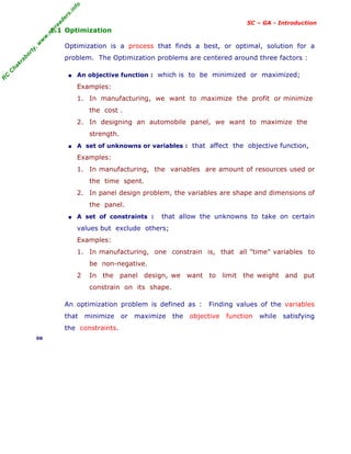 R
C
C
h
a
k
r
a
b
o
r
t
y
,
w
w
w
.
m
y
r
e
a
d
e
r
s
.
i
n
f
o
SC – GA - Introduction
1.1 Optimization
Optimization is a process that finds a best, or optimal, solution for a
problem. The Optimization problems are centered around three factors :
■ An objective function : which is to be minimized or maximized;
Examples:
1. In manufacturing, we want to maximize the profit or minimize
the cost .
2. In designing an automobile panel, we want to maximize the
strength.
■ A set of unknowns or variables : that affect the objective function,
Examples:
1. In manufacturing, the variables are amount of resources used or
the time spent.
2. In panel design problem, the variables are shape and dimensions of
the panel.
■ A set of constraints : that allow the unknowns to take on certain
values but exclude others;
Examples:
1. In manufacturing, one constrain is, that all "time" variables to
be non-negative.
2 In the panel design, we want to limit the weight and put
constrain on its shape.
An optimization problem is defined as : Finding values of the variables
that minimize or maximize the objective function while satisfying
the constraints.
06
 