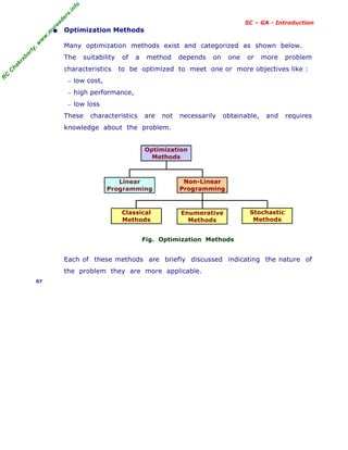 R
C
C
h
a
k
r
a
b
o
r
t
y
,
w
w
w
.
m
y
r
e
a
d
e
r
s
.
i
n
f
o
SC – GA - Introduction
• Optimization Methods
Many optimization methods exist and categorized as shown below.
The suitability of a method depends on one or more problem
characteristics to be optimized to meet one or more objectives like :
− low cost,
− high performance,
− low loss
These characteristics are not necessarily obtainable, and requires
knowledge about the problem.
Fig. Optimization Methods
Each of these methods are briefly discussed indicating the nature of
the problem they are more applicable.
07
Optimization
Methods
Non-Linear
Programming
Linear
Programming
Stochastic
Methods
Classical
Methods
Enumerative
Methods
 