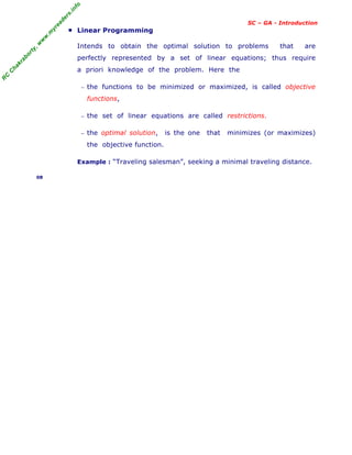 R
C
C
h
a
k
r
a
b
o
r
t
y
,
w
w
w
.
m
y
r
e
a
d
e
r
s
.
i
n
f
o
SC – GA - Introduction
■ Linear Programming
Intends to obtain the optimal solution to problems that are
perfectly represented by a set of linear equations; thus require
a priori knowledge of the problem. Here the
− the functions to be minimized or maximized, is called objective
functions,
− the set of linear equations are called restrictions.
− the optimal solution, is the one that minimizes (or maximizes)
the objective function.
Example : “Traveling salesman”, seeking a minimal traveling distance.
08
 