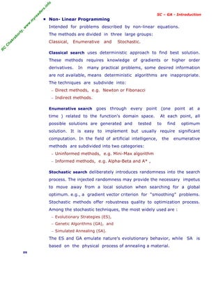R
C
C
h
a
k
r
a
b
o
r
t
y
,
w
w
w
.
m
y
r
e
a
d
e
r
s
.
i
n
f
o
SC – GA - Introduction
■ Non- Linear Programming
Intended for problems described by non-linear equations.
The methods are divided in three large groups:
Classical, Enumerative and Stochastic.
Classical search uses deterministic approach to find best solution.
These methods requires knowledge of gradients or higher order
derivatives. In many practical problems, some desired information
are not available, means deterministic algorithms are inappropriate.
The techniques are subdivide into:
− Direct methods, e.g. Newton or Fibonacci
− Indirect methods.
Enumerative search goes through every point (one point at a
time ) related to the function's domain space. At each point, all
possible solutions are generated and tested to find optimum
solution. It is easy to implement but usually require significant
computation. In the field of artificial intelligence, the enumerative
methods are subdivided into two categories:
− Uninformed methods, e.g. Mini-Max algorithm
− Informed methods, e.g. Alpha-Beta and A* ,
Stochastic search deliberately introduces randomness into the search
process. The injected randomness may provide the necessary impetus
to move away from a local solution when searching for a global
optimum. e.g., a gradient vector criterion for “smoothing” problems.
Stochastic methods offer robustness quality to optimization process.
Among the stochastic techniques, the most widely used are :
− Evolutionary Strategies (ES),
− Genetic Algorithms (GA), and
− Simulated Annealing (SA).
The ES and GA emulate nature’s evolutionary behavior, while SA is
based on the physical process of annealing a material.
09
 