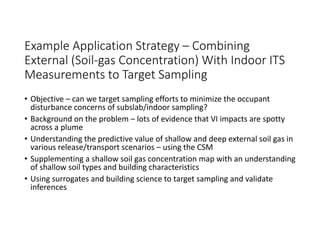 Example Application Strategy – Combining 
External (Soil‐gas Concentration) With Indoor ITS 
Measurements to Target Sampling 
• Objective – can we target sampling efforts to minimize the occupant 
disturbance concerns of subslab/indoor sampling?
• Background on the problem – lots of evidence that VI impacts are spotty 
across a plume
• Understanding the predictive value of shallow and deep external soil gas in 
various release/transport scenarios – using the CSM
• Supplementing a shallow soil gas concentration map with an understanding 
of shallow soil types and building characteristics
• Using surrogates and building science to target sampling and validate 
inferences 
 