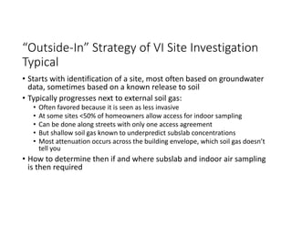 “Outside‐In” Strategy of VI Site Investigation 
Typical
• Starts with identification of a site, most often based on groundwater 
data, sometimes based on a known release to soil
• Typically progresses next to external soil gas:
• Often favored because it is seen as less invasive
• At some sites <50% of homeowners allow access for indoor sampling
• Can be done along streets with only one access agreement
• But shallow soil gas known to underpredict subslab concentrations
• Most attenuation occurs across the building envelope, which soil gas doesn’t 
tell you
• How to determine then if and where subslab and indoor air sampling 
is then required
 