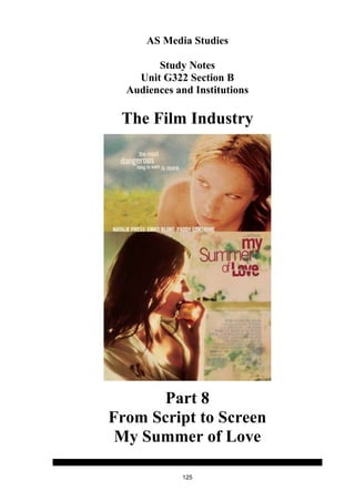 AS Media Studies

        Study Notes
    Unit G322 Section B
  Audiences and Institutions

 The Film Industry




       Part 8
From Script to Screen
 My Summer of Love

             125
 