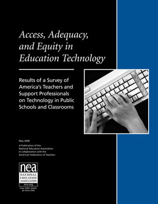 Access, Adequacy,
and Equity in
Education Technology

Results of a Survey of
America’s Teachers and
Support Professionals
on Technology in Public
Schools and Classrooms




May 2008

A Publication of the
National Education Association
In collaboration with the
American Federation of Teachers
 
