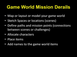 Game World Mission Derails
• Map or layout or model your game world
• Sketch Spaces or locations (scenes)
• Define paths and mission points (connections
between scenes or challenges)
• Allocate characters
• Place items
• Add names to the game world items
 