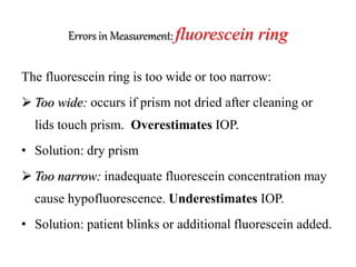 Errors in Measurement: fluorescein ring
The fluorescein ring is too wide or too narrow:
 Too wide: occurs if prism not dried after cleaning or
lids touch prism. Overestimates IOP.
• Solution: dry prism
 Too narrow: inadequate fluorescein concentration may
cause hypofluorescence. Underestimates IOP.
• Solution: patient blinks or additional fluorescein added.
 