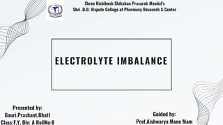 ELECTROLYTE IMBALANCE
Presented by:
Gauri.Prashant.Bhatt
Class:F.Y, Div: A RollNo:8
Guided by:
Prof.Aishwarya Mane Mam
Shree Rishikesh Shikshan Prasarak Mandal's
Shri .D.D. Vispute College of Pharmacy Research & Center
 