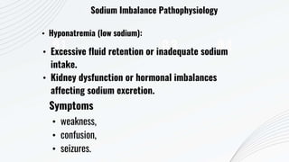 01 03 04
Sodium Imbalance Pathophysiology
• Hyponatremia (low sodium):
• Excessive fluid retention or inadequate sodium
intake.
• Kidney dysfunction or hormonal imbalances
affecting sodium excretion.
Symptoms
• weakness,
• confusion,
• seizures.
 