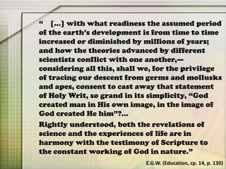 “ […] with what readiness the assumed period
of the earth’s development is from time to time
increased or diminished by millions of years;
and how the theories advanced by different
scientists conflict with one another,—
considering all this, shall we, for the privilege
of tracing our descent from germs and mollusks
and apes, consent to cast away that statement
of Holy Writ, so grand in its simplicity, “God
created man in His own image, in the image of
God created He him”?…
Rightly understood, both the revelations of
science and the experiences of life are in
harmony with the testimony of Scripture to
the constant working of God in nature.”
E.G.W. (Education, cp. 14, p. 130)
 