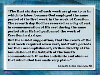 “The first six days of each week are given to us in
which to labor, because God employed the same
period of the first week in the work of Creation.
The seventh day God has reserved as a day of rest,
in commemoration of His rest during the same
period after He had performed the work of
Creation in six days.
But the infidel supposition, that the events of the
first week required seven vast, indefinite periods
for their accomplishment, strikes directly at the
foundation of the Sabbath of the fourth
commandment. It makes indefinite and obscure
that which God has made very plain.”
E.G.W. (To Be Like Jesus, May 22)
 