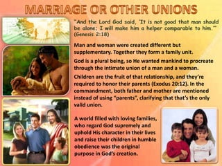Man and woman were created different but
supplementary. Together they form a family unit.
God is a plural being, so He wanted mankind to procreate
through the intimate union of a man and a woman.
Children are the fruit of that relationship, and they’re
required to honor their parents (Exodus 20:12). In the
commandment, both father and mother are mentioned
instead of using “parents”, clarifying that that’s the only
valid union.
A world filled with loving families,
who regard God supremely and
uphold His character in their lives
and raise their children in humble
obedience was the original
purpose in God’s creation.
 