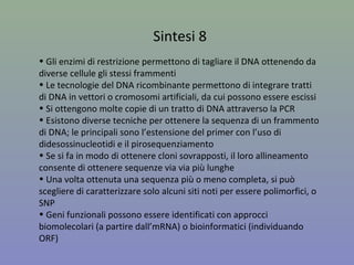 Sintesi 8
• Gli enzimi di restrizione permettono di tagliare il DNA ottenendo da
diverse cellule gli stessi frammenti
• Le tecnologie del DNA ricombinante permettono di integrare tratti
di DNA in vettori o cromosomi artificiali, da cui possono essere escissi
e identificati da sonde o probe
• Si ottengono molte copie di un tratto di DNA attraverso la PCR
• Esistono diverse tecniche per ottenere la sequenza di un frammento
di DNA; le principali sono l’estensione del primer con l’uso di
didesossinucleotidi (metodo Sanger) e il Next-Generation sequencing
• Se si fa in modo di ottenere cloni sovrapposti, il loro allineamento
consente di ottenere sequenze via via più lunghe
• Una volta ottenuta una sequenza più o meno completa, si può
scegliere di caratterizzare solo alcuni siti noti per essere polimorfici, o
SNP
 