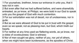 1 For yourselves, brethren, know our entrance in unto you, that it was not in vain:  2 But even after that we had suffered before, and were shamefully entreated, as ye know, at Philippi, we were bold in our God to speak unto you the gospel of God with much contention.  3 For our exhortation  was  not of deceit, nor of uncleanness, nor in guile:  4 But as we were allowed of God to be put in trust with the gospel, even so we speak; not as pleasing men, but God, which trieth our hearts.  5 For neither at any time used we flattering words, as ye know, nor a cloke of covetousness; God  is  witness:  6 Nor of men sought we glory, neither of you, nor  yet  of others, when we might have been burdensome, as the apostles of Christ.  