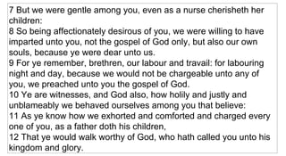 7 But we were gentle among you, even as a nurse cherisheth her children:  8 So being affectionately desirous of you, we were willing to have imparted unto you, not the gospel of God only, but also our own souls, because ye were dear unto us.  9 For ye remember, brethren, our labour and travail: for labouring night and day, because we would not be chargeable unto any of you, we preached unto you the gospel of God.  10 Ye are witnesses, and God also, how holily and justly and unblameably we behaved ourselves among you that believe:  11 As ye know how we exhorted and comforted and charged every one of you, as a father doth his children,  12 That ye would walk worthy of God, who hath called you unto his kingdom and glory.   
