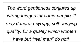 The word  gentleness  conjures up wrong images for some people. It may denote a syrupy, self-denying quality. Or a quality which women have but “real men” do not!   