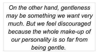 On the other hand, gentleness may be something we want very much. But we feel discouraged because the whole make-up of our personality is so far from being gentle.  