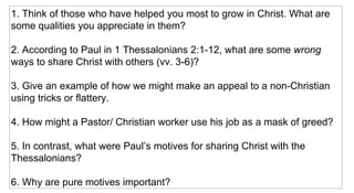 1. Think of those who have helped you most to grow in Christ. What are some qualities you appreciate in them? 2. According to Paul in 1 Thessalonians 2:1-12, what are some  wrong  ways to share Christ with others (vv. 3-6)? 3. Give an example of how we might make an appeal to a non-Christian using tricks or flattery. 4. How might a Pastor/ Christian worker use his job as a mask of greed? 5. In contrast, what were Paul’s motives for sharing Christ with the Thessalonians?  6. Why are pure motives important? 