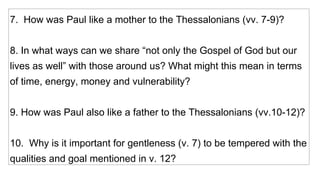 7.  How was Paul like a mother to the Thessalonians (vv. 7-9)? 8. In what ways can we share “not only the Gospel of God but our lives as well” with those around us? What might this mean in terms of time, energy, money and vulnerability? 9. How was Paul also like a father to the Thessalonians (vv.10-12)? 10.  Why is it important for gentleness (v. 7) to be tempered with the qualities and goal mentioned in v. 12? 