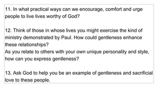 11. In what practical ways can we encourage, comfort and urge people to live lives worthy of God? 12. Think of those in whose lives you might exercise the kind of ministry demonstrated by Paul. How could gentleness enhance these relationships?  As you relate to others with your own unique personality and style, how can you express gentleness? 13. Ask God to help you be an example of gentleness and sacrificial love to these people. 
