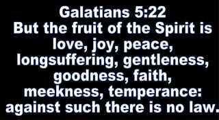 Galatians 5:22 But the fruit of the Spirit is love, joy, peace, longsuffering, gentleness, goodness, faith, meekness, temperance: against such there is no law.  