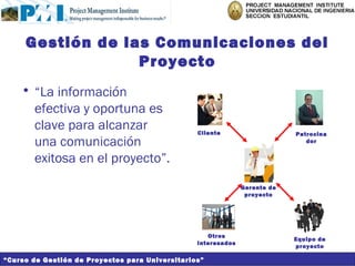 Gestión de las Comunicaciones del
                  Proyecto
    • “La información
      efectiva y oportuna es
      clave para alcanzar                        Cliente                    Patrocina
      una comunicación                                                         dor


      exitosa en el proyecto”.
                                                               Gerente de
                                                                proyecto




                                                    Otros
                                                                            Equipo de
                                                 interesados
                                                                            proyecto

“Curso de Gestión de Proyectos para Universitarios”
 