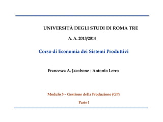 1
UNIVERSITÀ DEGLI STUDI DI ROMA TRE
A. A. 2013/2014
Corso di Economia dei Sistemi Produttivi
Francesca A. Jacobone - Antonio Lerro
Modulo 3 – Gestione della Produzione (GP)
Parte I
 