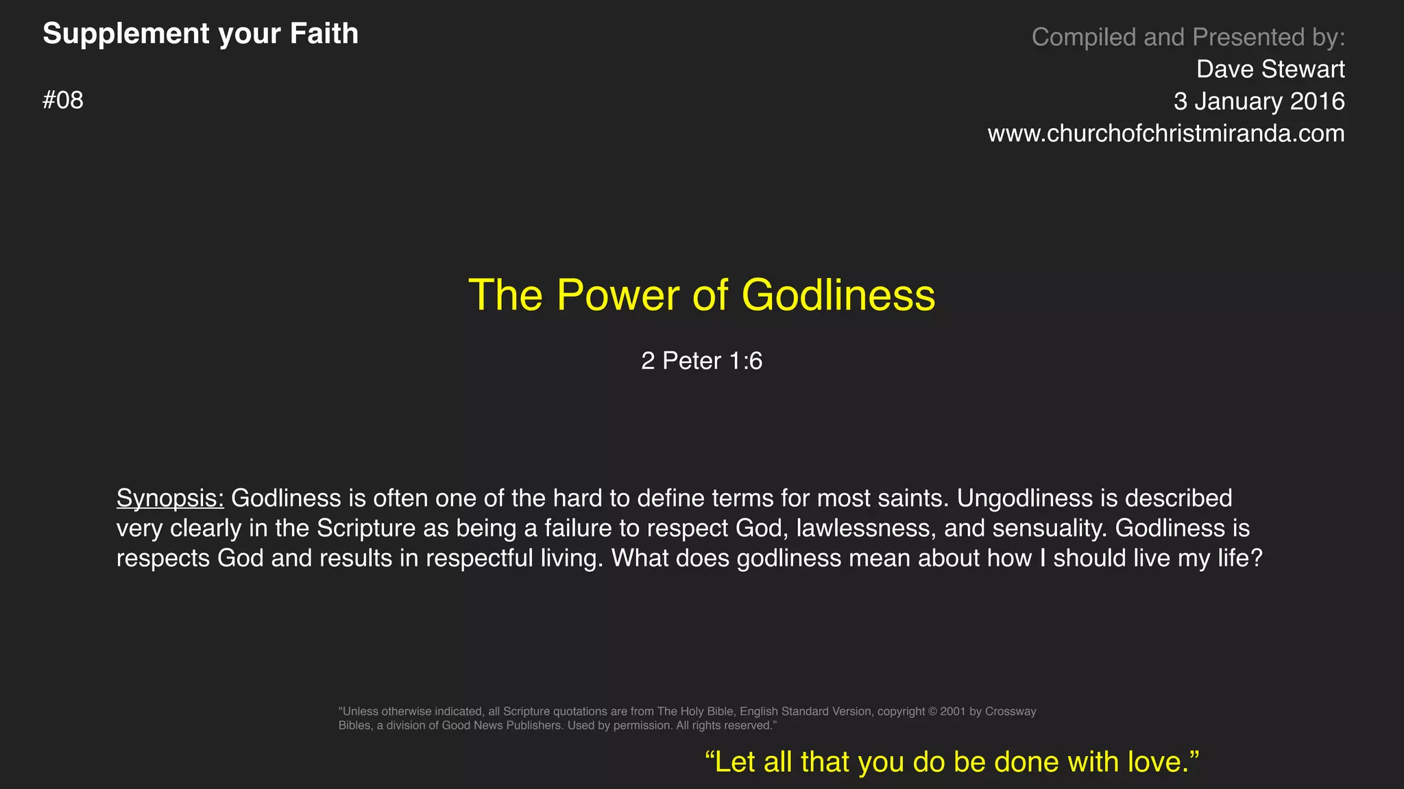 Supplement your Faith
#08
The Power of Godliness
2 Peter 1:6
Compiled and Presented by:
Dave Stewart
3 January 2016
www.churchofchristmiranda.com
Synopsis: Godliness is often one of the hard to deﬁne terms for most saints. Ungodliness is described
very clearly in the Scripture as being a failure to respect God, lawlessness, and sensuality. Godliness is
respects God and results in respectful living. What does godliness mean about how I should live my life?
“Let all that you do be done with love.”
"Unless otherwise indicated, all Scripture quotations are from The Holy Bible, English Standard Version, copyright © 2001 by Crossway
Bibles, a division of Good News Publishers. Used by permission. All rights reserved.”
 