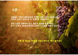 GURU People’s
소문소문……
사람들은사람들은 위험과위험과 불확실성에불확실성에 직면할직면할 수록수록 소문에소문에 의존합니다의존합니다..
이때의이때의 소문은소문은 급속도로급속도로 전전 방향으로방향으로 전파됩니다전파됩니다..
어떤어떤 소문은소문은 정확하지정확하지 않고않고,, 불안과불안과 염려를염려를 증폭시키고증폭시키고,,
또또 이이 소문의소문의 네트워크로부터네트워크로부터 소외된소외된 구성원을구성원을 만들어만들어 냅니다냅니다....
이럴이럴 때때 리더는리더는 어떻게어떻게 커뮤니케이션커뮤니케이션 해야해야 할까요할까요??이럴이럴 때때 리더는리더는 어떻게어떻게 커뮤니케이션커뮤니케이션 해야해야 할까요할까요??
 