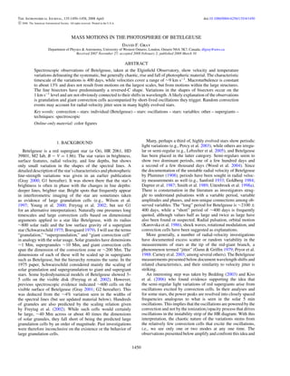 The Astronomical Journal, 135:1450–1458, 2008 April doi:10.1088/0004-6256/135/4/1450
c 2008. The American Astronomical Society. All rights reserved. Printed in the U.S.A.
MASS MOTIONS IN THE PHOTOSPHERE OF BETELGEUSE
David F. Gray
Department of Physics & Astronomy, University of Western Ontario, London, Ontario N6A 3K7, Canada; dfgray@uwo.ca
Received 2007 November 27; accepted 2008 February 2; published 2008 March 10
ABSTRACT
Spectroscopic observations of Betelgeuse, taken at the Elginﬁeld Observatory, show velocity and temperature
variations delineating the systematic, but generally chaotic, rise and fall of photospheric material. The characteristic
timescale of the variations is 400 days, while velocities cover a range of ∼9 km s−1
. Macroturbulence is constant
to about 13% and does not result from motions on the largest scales, but from motions within the large structures.
The line bisectors have predominantly a reversed-C shape. Variations in the shapes of bisectors occur on the
1 km s−1
level and are not obviously connected to their shifts in wavelength. A likely explanation of the observations
is granulation and giant convection cells accompanied by short-lived oscillations they trigger. Random convection
events may account for radial-velocity jitter seen in many highly evolved stars.
Key words: convection – stars: individual (Betelgeuse) – stars: oscillations – stars: variables: other – supergiants –
techniques: spectroscopic
Online-only material: color ﬁgures
1. BACKGROUND
Betelgeuse is a red supergiant star (α Ori, HR 2061, HD
39801, M2 Iab, B − V = 1.86). The star varies in brightness,
surface features, radial velocity, and line depths, but shows
only small variation in the shapes of the spectral lines. A
detailed description of the star’s characteristics and photospheric
line-strength variations was given in an earlier publication
(Gray 2000; G1 hereafter). It was shown there that the star’s
brightness is often in phase with the changes in line depths:
deeper lines, brighter star. Bright spots that frequently appear
in interferometric imaging of the star are sometimes taken
as evidence of large granulation cells (e.g., Wilson et al.
1997; Young et al. 2000; Freytag et al. 2002; but see G1
for an alternative interpretation). Naturally one presumes long
timescales and large convection cells based on dimensional
arguments applied to a star like Betelgeuse, with its radius
∼800 solar radii and the low surface gravity of a supergiant
star (Schwarzschild 1975; Boesgaard 1979). I will use the terms
“granulation,” “supergranulation,” and “giant convection cell”
in analogy with the solar usage. Solar granules have dimensions
∼1 Mm, supergranules ∼10 Mm, and giant convection cells
span the dimension of the convection zone or ∼200 Mm. The
dimensions of each of these will be scaled up in supergiants
such as Betelgeuse, but the hierarchy remains the same. In the
1975 paper, Schwarzschild considered mainly the scaling of
solar granulation and supergranulation to giant and supergiant
stars. Some hydrodynamical models of Betelgeuse showed 3–
5 cells on the visible disk (Freytag et al. 2002). However,
previous spectroscopic evidence indicated ∼600 cells on the
visible surface of Betelgeuse (Gray 2001; G2 hereafter). This
was deduced from the ∼4% variation seen in the widths of
the spectral lines (but see updated material below). Hundreds
of granules are also predicted by the scaling relation given
by Freytag et al. (2002). While such cells would certainly
be large, ∼40 Mm across or about 40 times the dimensions
of solar granules, they fall short of being the predicted large
granulation cells by an order of magnitude. Past investigations
were therefore inconclusive on the existence or the behavior of
large granulation cells.
Many, perhaps a third of, highly evolved stars show periodic
light variations (e.g., Percy et al. 2003), while others are irregu-
lar or semi-regular (e.g., Lebzelter et al. 2005), and Betelgeuse
has been placed in the latter category. Semi-regulars seem to
show two dominant periods, one of a few hundred days and
a second of a few thousand days (Wood et al. 2004). Since
the documentation of the unstable radial velocity of Betelgeuse
by Plummer (1908), periods have been sought in radial veloc-
ity measurements as well (e.g., Sanford 1933; Goldberg 1984;
Dupree et al. 1987; Smith et al. 1989; Uitenbroek et al. 1998a).
There is consternation in the literature as investigators strug-
gle to understand pulsations with a variable period, variable
amplitudes and phases, and non-unique connections among ob-
served variables. The “long” period for Betelgeuse is ∼2100 ±
400 days, while a “short” period of ∼400 days is frequently
quoted, although values half as large and twice as large have
also been found or suspected. Radial pulsation, orbital motion
(Karovska et al. 1986), shock waves, rotational modulation, and
convection cells have been suggested as explanations.
More generally, a number of radial-velocity investigations
have documented excess scatter or random variability in the
measurements of stars at the tip of the red-giant branch, a
phenomenon termed “jitter” (Gunn & Grifﬁn 1979; Pryor et al.
1988: Carney et al. 2003; among several others). The Betelgeuse
measurements presented below document wavelength shifts and
related characteristics, and their similarity to velocity jitter is
striking.
An interesting step was taken by Bedding (2003) and Kiss
et al. (2006) who found evidence supporting the idea that
the semi-regular light variations of red supergiants arise from
oscillations excited by convection cells. In their analyses and
for some stars, the power peaks are resolved into closely spaced
frequencies analogous to what is seen in the solar 5 min
oscillations. This implies that the oscillations are powered by the
convection and not by the ionization/opacity process that drives
oscillations in the instability strip of the HR diagram. With this
interpretation, the chaotic nature of the variations stems from
the relatively few convection cells that excite the oscillations,
i.e., we see only one or two modes at any one time. The
observations presented below amplify and confront this idea and
1450
 