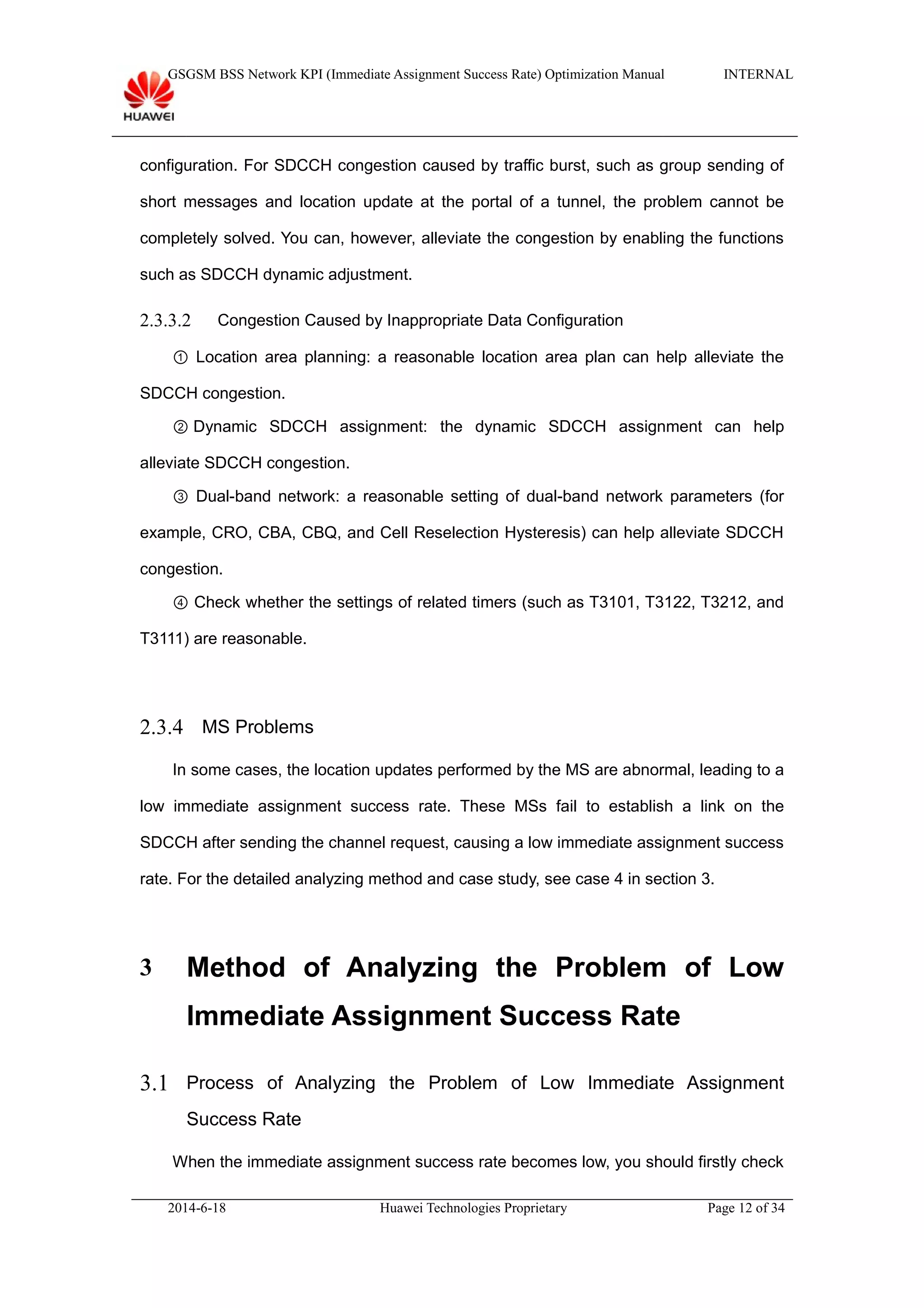 GSGSM BSS Network KPI (Immediate Assignment Success Rate) Optimization Manual INTERNAL
configuration. For SDCCH congestion caused by traffic burst, such as group sending of
short messages and location update at the portal of a tunnel, the problem cannot be
completely solved. You can, however, alleviate the congestion by enabling the functions
such as SDCCH dynamic adjustment.
2.3.3.2 Congestion Caused by Inappropriate Data Configuration
① Location area planning: a reasonable location area plan can help alleviate the
SDCCH congestion.
② Dynamic SDCCH assignment: the dynamic SDCCH assignment can help
alleviate SDCCH congestion.
③ Dual-band network: a reasonable setting of dual-band network parameters (for
example, CRO, CBA, CBQ, and Cell Reselection Hysteresis) can help alleviate SDCCH
congestion.
④ Check whether the settings of related timers (such as T3101, T3122, T3212, and
T3111) are reasonable.
2.3.4 MS Problems
In some cases, the location updates performed by the MS are abnormal, leading to a
low immediate assignment success rate. These MSs fail to establish a link on the
SDCCH after sending the channel request, causing a low immediate assignment success
rate. For the detailed analyzing method and case study, see case 4 in section 3.
3 Method of Analyzing the Problem of Low
Immediate Assignment Success Rate
3.1 Process of Analyzing the Problem of Low Immediate Assignment
Success Rate
When the immediate assignment success rate becomes low, you should firstly check
2014-6-18 Huawei Technologies Proprietary Page 12 of 34
 