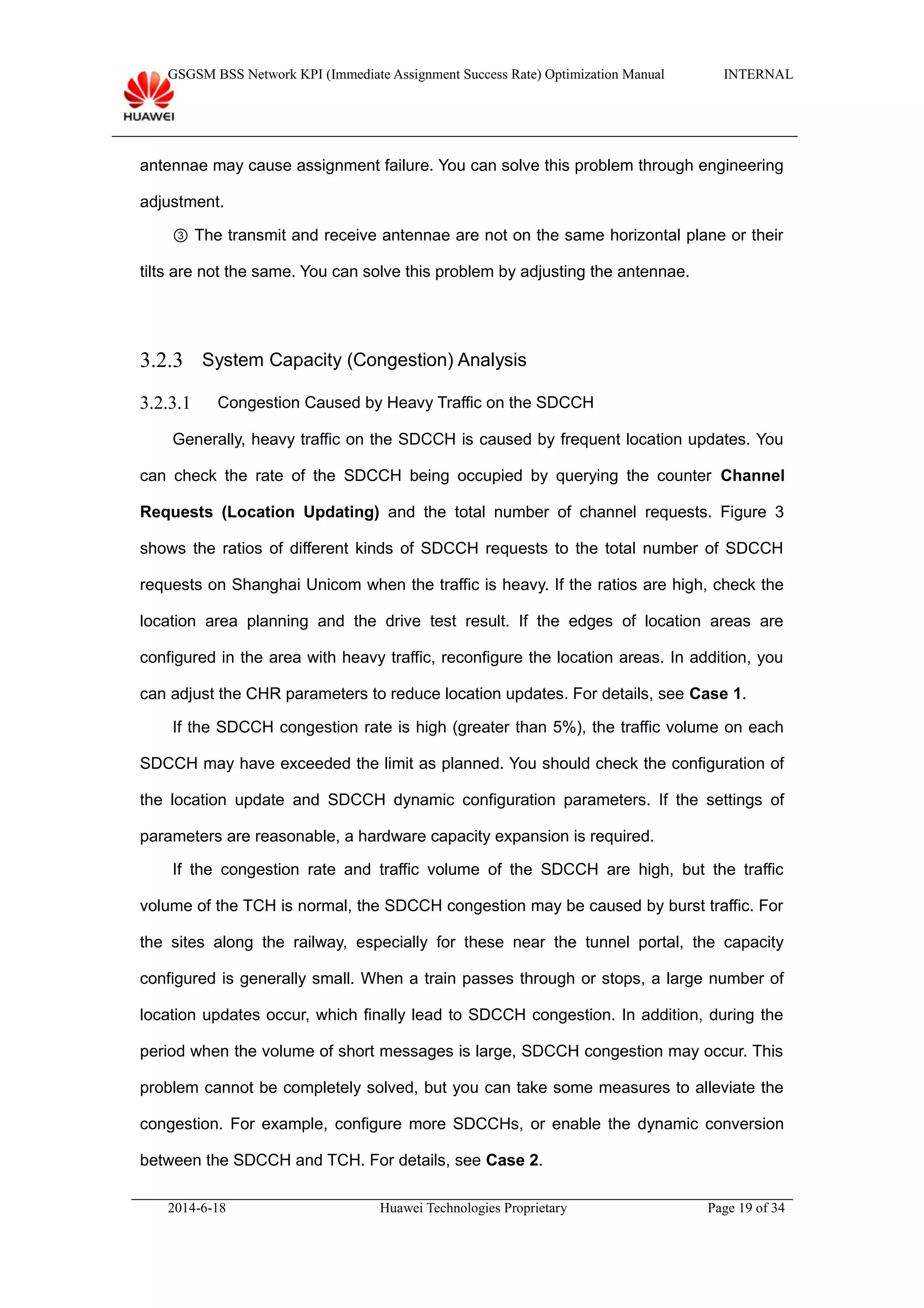 GSGSM BSS Network KPI (Immediate Assignment Success Rate) Optimization Manual INTERNAL
antennae may cause assignment failure. You can solve this problem through engineering
adjustment.
③ The transmit and receive antennae are not on the same horizontal plane or their
tilts are not the same. You can solve this problem by adjusting the antennae.
3.2.3 System Capacity (Congestion) Analysis
3.2.3.1 Congestion Caused by Heavy Traffic on the SDCCH
Generally, heavy traffic on the SDCCH is caused by frequent location updates. You
can check the rate of the SDCCH being occupied by querying the counter Channel
Requests (Location Updating) and the total number of channel requests. Figure 3
shows the ratios of different kinds of SDCCH requests to the total number of SDCCH
requests on Shanghai Unicom when the traffic is heavy. If the ratios are high, check the
location area planning and the drive test result. If the edges of location areas are
configured in the area with heavy traffic, reconfigure the location areas. In addition, you
can adjust the CHR parameters to reduce location updates. For details, see Case 1.
If the SDCCH congestion rate is high (greater than 5%), the traffic volume on each
SDCCH may have exceeded the limit as planned. You should check the configuration of
the location update and SDCCH dynamic configuration parameters. If the settings of
parameters are reasonable, a hardware capacity expansion is required.
If the congestion rate and traffic volume of the SDCCH are high, but the traffic
volume of the TCH is normal, the SDCCH congestion may be caused by burst traffic. For
the sites along the railway, especially for these near the tunnel portal, the capacity
configured is generally small. When a train passes through or stops, a large number of
location updates occur, which finally lead to SDCCH congestion. In addition, during the
period when the volume of short messages is large, SDCCH congestion may occur. This
problem cannot be completely solved, but you can take some measures to alleviate the
congestion. For example, configure more SDCCHs, or enable the dynamic conversion
between the SDCCH and TCH. For details, see Case 2.
2014-6-18 Huawei Technologies Proprietary Page 19 of 34
 