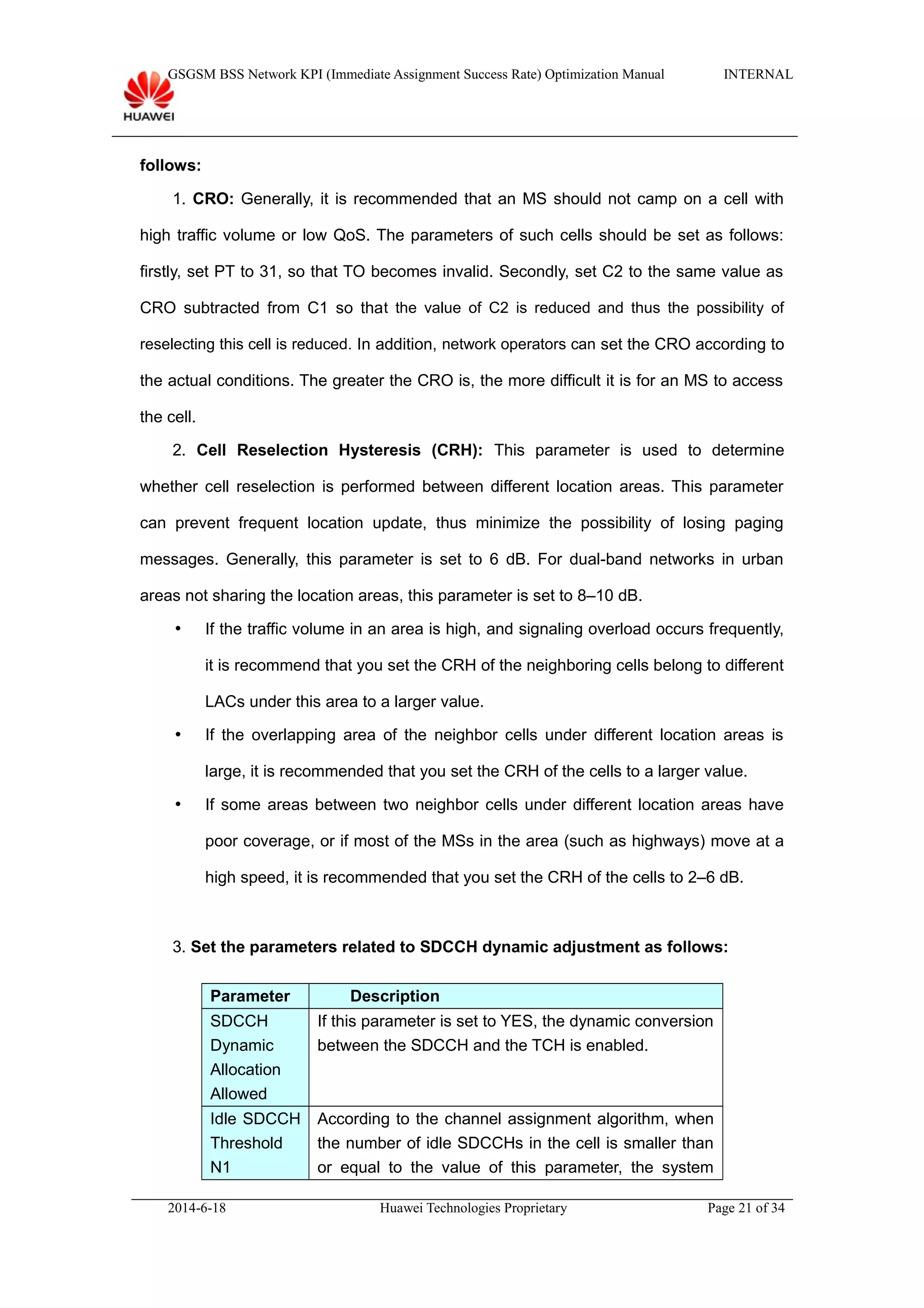 GSGSM BSS Network KPI (Immediate Assignment Success Rate) Optimization Manual INTERNAL
follows:
1. CRO: Generally, it is recommended that an MS should not camp on a cell with
high traffic volume or low QoS. The parameters of such cells should be set as follows:
firstly, set PT to 31, so that TO becomes invalid. Secondly, set C2 to the same value as
CRO subtracted from C1 so that the value of C2 is reduced and thus the possibility of
reselecting this cell is reduced. In addition, network operators can set the CRO according to
the actual conditions. The greater the CRO is, the more difficult it is for an MS to access
the cell.
2. Cell Reselection Hysteresis (CRH): This parameter is used to determine
whether cell reselection is performed between different location areas. This parameter
can prevent frequent location update, thus minimize the possibility of losing paging
messages. Generally, this parameter is set to 6 dB. For dual-band networks in urban
areas not sharing the location areas, this parameter is set to 8–10 dB.
 If the traffic volume in an area is high, and signaling overload occurs frequently,
it is recommend that you set the CRH of the neighboring cells belong to different
LACs under this area to a larger value.
 If the overlapping area of the neighbor cells under different location areas is
large, it is recommended that you set the CRH of the cells to a larger value.
 If some areas between two neighbor cells under different location areas have
poor coverage, or if most of the MSs in the area (such as highways) move at a
high speed, it is recommended that you set the CRH of the cells to 2–6 dB.
3. Set the parameters related to SDCCH dynamic adjustment as follows:
Parameter Description
SDCCH
Dynamic
Allocation
Allowed
If this parameter is set to YES, the dynamic conversion
between the SDCCH and the TCH is enabled.
Idle SDCCH
Threshold
N1
According to the channel assignment algorithm, when
the number of idle SDCCHs in the cell is smaller than
or equal to the value of this parameter, the system
2014-6-18 Huawei Technologies Proprietary Page 21 of 34
 