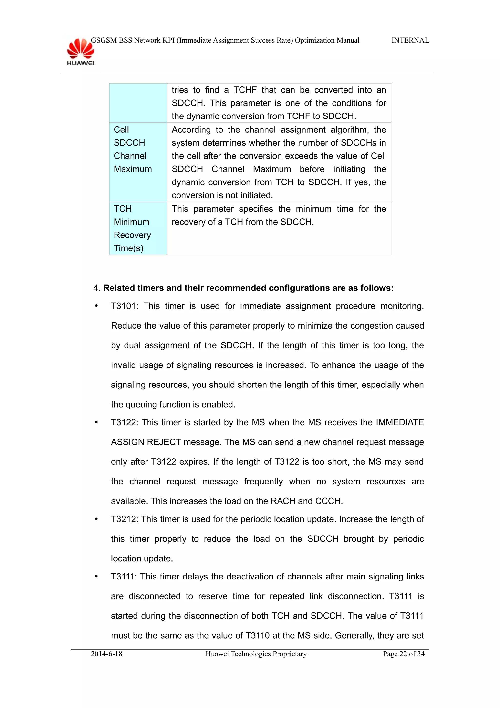 GSGSM BSS Network KPI (Immediate Assignment Success Rate) Optimization Manual INTERNAL
tries to find a TCHF that can be converted into an
SDCCH. This parameter is one of the conditions for
the dynamic conversion from TCHF to SDCCH.
Cell
SDCCH
Channel
Maximum
According to the channel assignment algorithm, the
system determines whether the number of SDCCHs in
the cell after the conversion exceeds the value of Cell
SDCCH Channel Maximum before initiating the
dynamic conversion from TCH to SDCCH. If yes, the
conversion is not initiated.
TCH
Minimum
Recovery
Time(s)
This parameter specifies the minimum time for the
recovery of a TCH from the SDCCH.
4. Related timers and their recommended configurations are as follows:
 T3101: This timer is used for immediate assignment procedure monitoring.
Reduce the value of this parameter properly to minimize the congestion caused
by dual assignment of the SDCCH. If the length of this timer is too long, the
invalid usage of signaling resources is increased. To enhance the usage of the
signaling resources, you should shorten the length of this timer, especially when
the queuing function is enabled.
 T3122: This timer is started by the MS when the MS receives the IMMEDIATE
ASSIGN REJECT message. The MS can send a new channel request message
only after T3122 expires. If the length of T3122 is too short, the MS may send
the channel request message frequently when no system resources are
available. This increases the load on the RACH and CCCH.
 T3212: This timer is used for the periodic location update. Increase the length of
this timer properly to reduce the load on the SDCCH brought by periodic
location update.
 T3111: This timer delays the deactivation of channels after main signaling links
are disconnected to reserve time for repeated link disconnection. T3111 is
started during the disconnection of both TCH and SDCCH. The value of T3111
must be the same as the value of T3110 at the MS side. Generally, they are set
2014-6-18 Huawei Technologies Proprietary Page 22 of 34
 