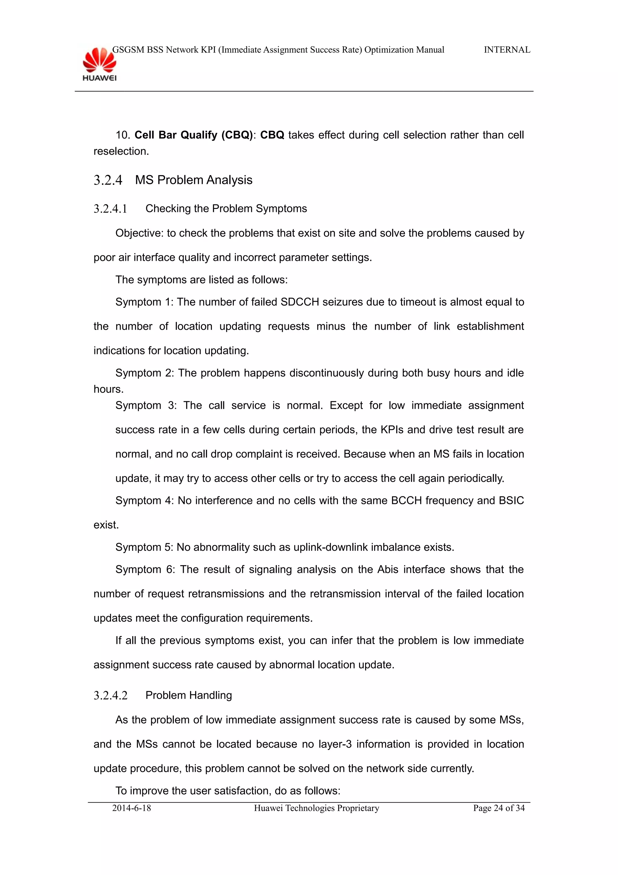 GSGSM BSS Network KPI (Immediate Assignment Success Rate) Optimization Manual INTERNAL
10. Cell Bar Qualify (CBQ): CBQ takes effect during cell selection rather than cell
reselection.
3.2.4 MS Problem Analysis
3.2.4.1 Checking the Problem Symptoms
Objective: to check the problems that exist on site and solve the problems caused by
poor air interface quality and incorrect parameter settings.
The symptoms are listed as follows:
Symptom 1: The number of failed SDCCH seizures due to timeout is almost equal to
the number of location updating requests minus the number of link establishment
indications for location updating.
Symptom 2: The problem happens discontinuously during both busy hours and idle
hours.
Symptom 3: The call service is normal. Except for low immediate assignment
success rate in a few cells during certain periods, the KPIs and drive test result are
normal, and no call drop complaint is received. Because when an MS fails in location
update, it may try to access other cells or try to access the cell again periodically.
Symptom 4: No interference and no cells with the same BCCH frequency and BSIC
exist.
Symptom 5: No abnormality such as uplink-downlink imbalance exists.
Symptom 6: The result of signaling analysis on the Abis interface shows that the
number of request retransmissions and the retransmission interval of the failed location
updates meet the configuration requirements.
If all the previous symptoms exist, you can infer that the problem is low immediate
assignment success rate caused by abnormal location update.
3.2.4.2 Problem Handling
As the problem of low immediate assignment success rate is caused by some MSs,
and the MSs cannot be located because no layer-3 information is provided in location
update procedure, this problem cannot be solved on the network side currently.
To improve the user satisfaction, do as follows:
2014-6-18 Huawei Technologies Proprietary Page 24 of 34
 